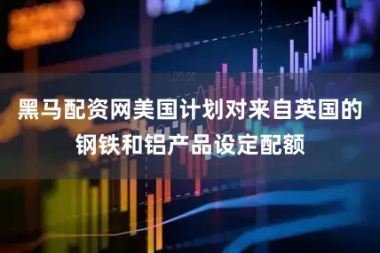 黑马配资网美国计划对来自英国的钢铁和铝产品设定配额