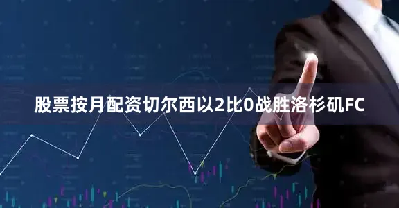 股票按月配资切尔西以2比0战胜洛杉矶FC