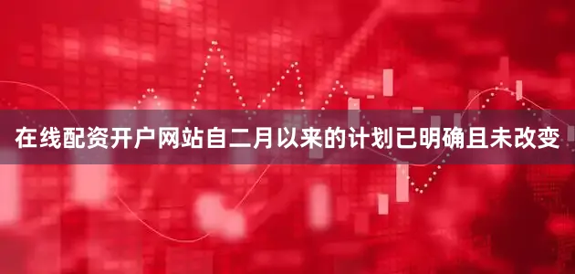 在线配资开户网站自二月以来的计划已明确且未改变