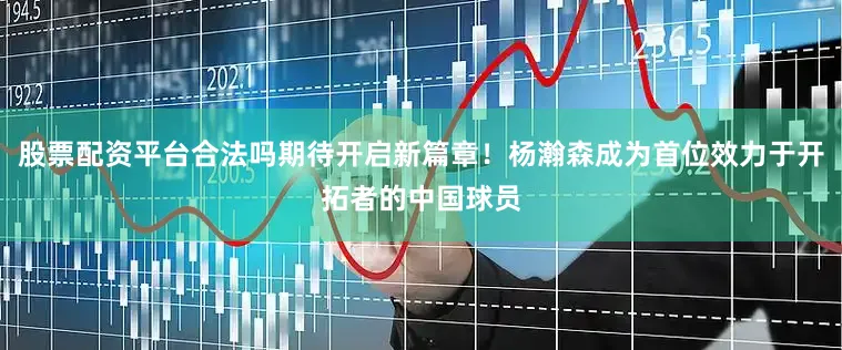 股票配资平台合法吗期待开启新篇章！杨瀚森成为首位效力于开拓者的中国球员