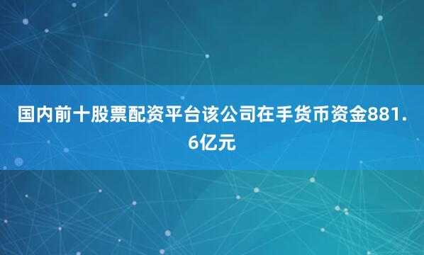 国内前十股票配资平台该公司在手货币资金881.6亿元