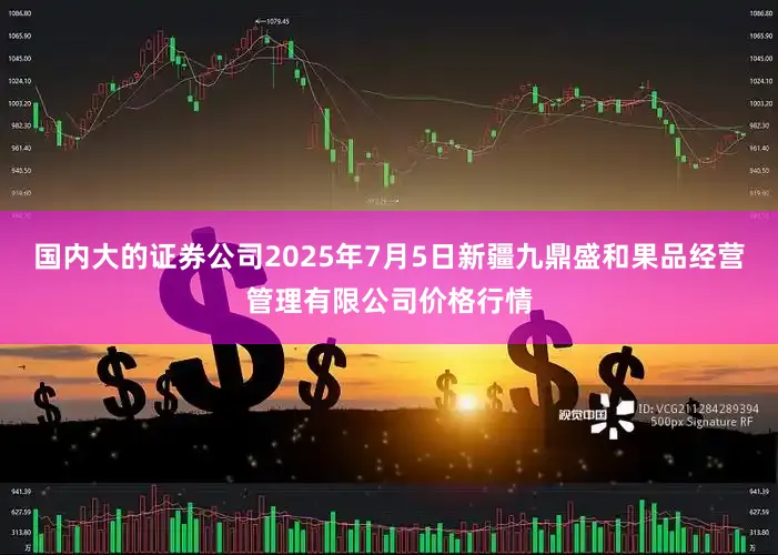 国内大的证券公司2025年7月5日新疆九鼎盛和果品经营管理有限公司价格行情