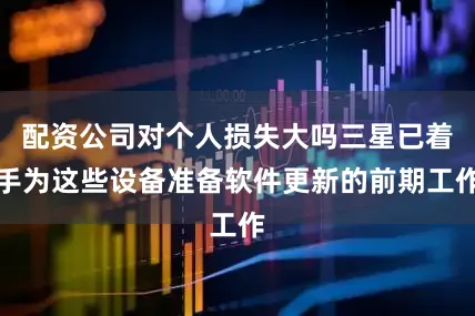 配资公司对个人损失大吗三星已着手为这些设备准备软件更新的前期工作
